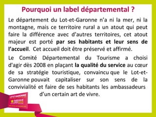 Pourquoi un label départemental ?
Le département du Lot-et-Garonne n’a ni la mer, ni la
montagne, mais ce territoire rural a un atout qui peut
faire la différence avec d’autres territoires, cet atout
majeur est porté par ses habitants et leur sens de
l’accueil. Cet accueil doit être préservé et affirmé.
Le Comité Départemental du Tourisme a choisi
d'agir dès 2008 en plaçant la qualité du service au cœur
de sa stratégie touristique, convaincu que le Lot-etGaronne pouvait capitaliser sur son sens de la
convivialité et faire de ses habitants les ambassadeurs
d’un certain art de vivre.

 