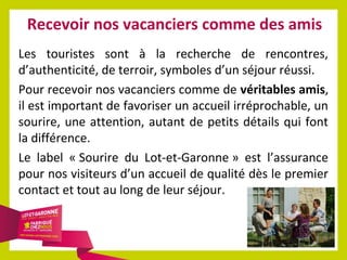 Recevoir nos vacanciers comme des amis
Les touristes sont à la recherche de rencontres,
d’authenticité, de terroir, symboles d’un séjour réussi.
Pour recevoir nos vacanciers comme de véritables amis,
il est important de favoriser un accueil irréprochable, un
sourire, une attention, autant de petits détails qui font
la différence.
Le label « Sourire du Lot-et-Garonne » est l’assurance
pour nos visiteurs d’un accueil de qualité dès le premier
contact et tout au long de leur séjour.

 