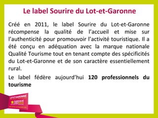Le label Sourire du Lot-et-Garonne
Créé en 2011, le label Sourire du Lot-et-Garonne
récompense la qualité de l’accueil et mise sur
l’authenticité pour promouvoir l’activité touristique. Il a
été conçu en adéquation avec la marque nationale
Qualité Tourisme tout en tenant compte des spécificités
du Lot-et-Garonne et de son caractère essentiellement
rural.
Le label fédère aujourd’hui 120 professionnels du
tourisme

 