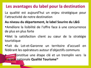 Les avantages du label pour la destination
La qualité est aujourd’hui un enjeu stratégique pour
l’attractivité de notre destination
Au niveau du département, le label Sourire du L&G
•Améliore la lisibilité de l’offre face à une concurrence
de plus en plus forte
•Met la satisfaction client au cœur de la stratégie
touristique
•Fait du Lot-et-Garonne un territoire d’accueil en
fédérant les opérateurs autour d’objectifs communs
•
Constitue une étape clé et un tremplin vers la
marque nationale Qualité TourismeTM

 
