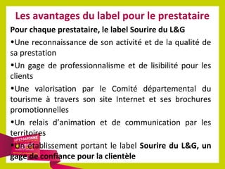Les avantages du label pour le prestataire
Pour chaque prestataire, le label Sourire du L&G
•Une reconnaissance de son activité et de la qualité de
sa prestation
•Un gage de professionnalisme et de lisibilité pour les
clients
•Une valorisation par le Comité départemental du
tourisme à travers son site Internet et ses brochures
promotionnelles
•Un relais d’animation et de communication par les
territoires
•Un établissement portant le label Sourire du L&G, un
gage de confiance pour la clientèle

 