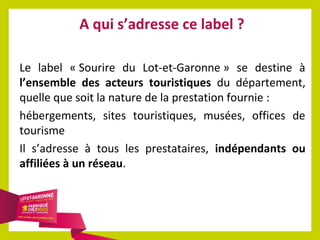A qui s’adresse ce label ?
Le label « Sourire du Lot-et-Garonne » se destine à
l’ensemble des acteurs touristiques du département,
quelle que soit la nature de la prestation fournie :
hébergements, sites touristiques, musées, offices de
tourisme
Il s’adresse à tous les prestataires, indépendants ou
affiliées à un réseau.

 