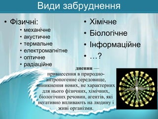 Види забруднення
• Фізичні:
•
•
•
•
•
•

механічне
акустичне
термальне
електромагнітне
оптичне
радіаційне

•
•
•
•

Хімічне
Біологічне
Інформаційне
…?

днення —
привнесення в природноантропогенне середовище,
виникнення нових, не характерних
для нього фізичних, хімічних,
біологічних речовин, агентів, які
негативно впливають на людину і
живі організми.

 