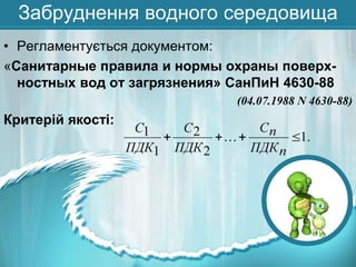 Забруднення водного середовища
• Регламентується документом:
«Санитарные правила и нормы охраны поверхностных вод от загрязнения» СанПиН 4630-88
(04.07.1988 N 4630-88)

Критерій якості:

 