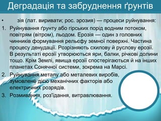 Деградація та забруднення ґрунтів
•
зія (лат. виривати; рос. эрозия) — процеси руйнування:
1. Руйнування ґрунту або гірських порід водним потоком,
повітрям (вітром), льодом. Ерозія — один з головних
чинників формування рельєфу земної поверхні. Частина
процесу денудації. Розрізняють схилову й руслову ерозії.
В результаті ерозії утворюються яри, балки, річкові долини
тощо. Крім Землі, явища ерозії спостерігаються й на інших
планетах Сонячної системи, зокрема на Марсі.
2. Руйнування металу або металевих виробів,
зумовлене дією механічних факторів або
електричних розрядів.
3. Розмивання, роз'їдання, витравлювання.

 