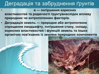 Деградація та забруднення ґрунтів
•

в — погіршення корисних
властивостей та родючості ґрунтувнаслідок впливу
природних чи антропогенних факторів.
• Деградація земель — природне або антропогенне
спрощення ландшафту, погіршення стану, складу,
корисних властивостей і функцій земель та інших
органічно пов'язаних із землею природних компонентів

 