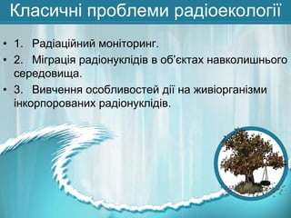 Класичні проблеми радіоекології
• 1. Радіаційний моніторинг.
• 2. Міграція радіонуклідів в об’єктах навколишнього
середовища.
• 3. Вивчення особливостей дії на живіорганізми
інкорпорованих радіонуклідів.

 