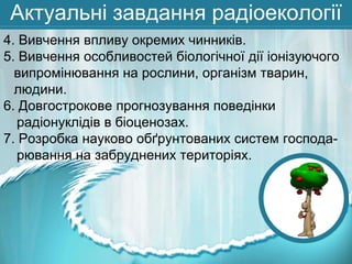 Актуальні завдання радіоекології
4. Вивчення впливу окремих чинників.
5. Вивчення особливостей біологічної дії іонізуючого
випромінювання на рослини, організм тварин,
людини.
6. Довгострокове прогнозування поведінки
радіонуклідів в біоценозах.
7. Розробка науково обґрунтованих систем господарювання на забруднених територіях.

 