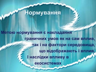 Нормування
Метою нормування є накладання
граничних умов як на сам вплив,
так і на фактори середовища,
що відображають і вплив,
І наслідки впливу в
екосистемах

 