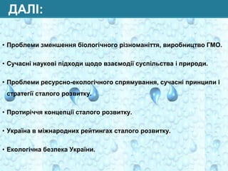 ДАЛІ:
• Проблеми зменшення біологічного різноманіття, виробництво ГМО.
• Сучасні наукові підходи щодо взаємодії суспільства і природи.
• Проблеми ресурсно-екологічного спрямування, сучасні принципи і
стратегії сталого розвитку.
• Протиріччя концепції сталого розвитку.
• Україна в міжнародних рейтингах сталого розвитку.
• Екологічна безпека України.

 