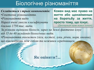 Біологічне різноманіття
Складається з трьох компонентів: Кожен вид має право на
•Генетичне різноманіття.
життя або щонайменше
•Різноманіття видів
на боротьбу за життя,
Наразі вчені змогли класифікувати
просто тому, що існує.
(Декларація прав живих істот)
близько 1750 тис. видів.
За різними оцінками біологів, зараз на Землі фактично існує
від 15 до 40 мільйонів біологічних видів.
•Різноманіття екосистем (ліси, пустелі, луки, річки, моря, океани),
що взаємодіють між собою та неживим середовищем.

Як оцінити?...

 