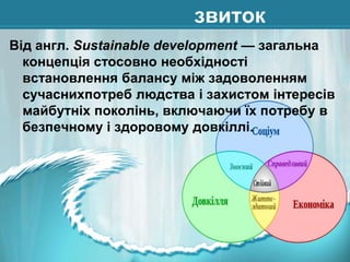 звиток
Від англ. Sustainable development — загальна
концепція стосовно необхідності
встановлення балансу між задоволенням
сучаснихпотреб людства і захистом інтересів
майбутніх поколінь, включаючи їх потребу в
безпечному і здоровому довкіллі.

 