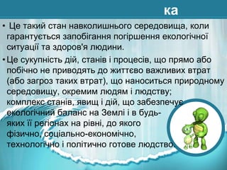 ка
• Це такий стан навколишнього середовища, коли
гарантується запобігання погіршення екологічної
ситуації та здоров'я людини.
• Це сукупність дій, станів і процесів, що прямо або
побічно не приводять до життєво важливих втрат
(або загроз таких втрат), що наноситься природному
середовищу, окремим людям і людству;
комплекс станів, явищ і дій, що забезпечує
екологічний баланс на Землі і в будьяких її регіонах на рівні, до якого
фізично, соціально-економічно,
технологічно і політично готове людство.

 