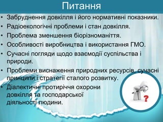 Питання
•
•
•
•
•

Забруднення довкілля і його нормативні показники.
Радіоекологічні проблеми і стан довкілля.
Проблема зменшення біорізноманіття.
Особливості виробництва і використання ГМО.
Сучасні погляди щодо взаємодії суспільства і
природи.
• Проблеми виснаження природних ресурсів, сучасні
принципи і стратегії сталого розвитку.
• Діалектичні протиріччя охорони
довкілля та господарської
діяльності людини.

 