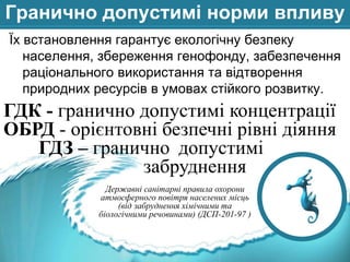 Гранично допустимі норми впливу
Їх встановлення гарантує екологічну безпеку
населення, збереження генофонду, забезпечення
раціонального використання та відтворення
природних ресурсів в умовах стійкого розвитку.

ГДК - гранично допустимі концентрації
ОБРД - орієнтовні безпечні рівні діяння
ГДЗ – гранично допустимі
забруднення
Державні санітарні правила охорони
атмосферного повітря населених місць
(від забруднення хімічними та
біологічними речовинами) (ДСП-201-97 )

 