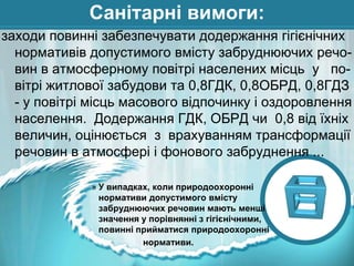 Санітарні вимоги:
заходи повинні забезпечувати додержання гігієнічних
нормативів допустимого вмісту забруднюючих речовин в атмосферному повітрі населених місць у повітрі житлової забудови та 0,8ГДК, 0,8ОБРД, 0,8ГДЗ
- у повітрі місць масового відпочинку і оздоровлення
населення. Додержання ГДК, ОБРД чи 0,8 від їхніх
величин, оцінюється з врахуванням трансформації
речовин в атмосфері і фонового забруднення ...
» У випадках, коли природоохоронні
нормативи допустимого вмісту
забруднюючих речовин мають менші
значення у порівнянні з гігієнічними,
повинні прийматися природоохоронні
нормативи.

 