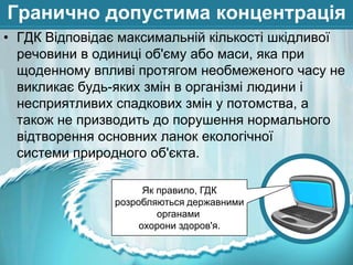 Гранично допустима концентрація
• ГДК Відповідає максимальній кількості шкідливої
речовини в одиниці об'єму або маси, яка при
щоденному впливі протягом необмеженого часу не
викликає будь-яких змін в організмі людини і
несприятливих спадкових змін у потомства, а
також не призводить до порушення нормального
відтворення основних ланок екологічної
системи природного об'єкта.
Як правило, ГДК
розробляються державними
органами
охорони здоров'я.

 