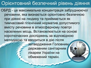Орієнтовний безпечний рівень діяння
ОБРД - це максимальна концентрація забруднюючої
речовини, яка визнається орієнтовно безпечною
при діянні на людину та приймається як
тимчасовий гігієнічний норматив допустимого
вмісту речовини в атмосферному повітрі
населених місць. Встановлюється на основі
короткочасних досліджень за відповідною
методикою та вводиться в дію після
затвердження Головним
державним санітарним
лікарем України на
обмежений термін.

 