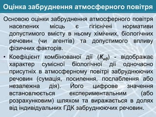 Оцінка забруднення атмосферного повітря
Основою оцінки забруднення атмосферного повітря
населених
місць
є
гігієнічні
нормативи
допустимого вмісту в ньому хімічних, біологічних
речовин (чи агентів) та допустимого впливу
фізичних факторів.
• Коефіцієнт комбінованої дії (Ккд) - відображає
характер сумісної біологічної дії одночасно
присутніх в атмосферному повітрі забруднюючих
речовин (сумація, посилення, послаблення або
незалежна
дія).
Його
цифрове
значення
встановлюється
експериментальним
(або
розрахунковим) шляхом та виражається в долях
від індивідуальних ГДК забруднюючих речовин.

 