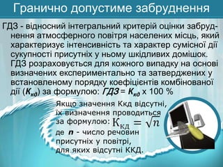 Гранично допустиме забруднення
ГДЗ - відносний інтегральний критерій оцінки забруднення атмосферного повітря населених місць, який
характеризує інтенсивність та характер сумісної дії
сукупності присутніх у ньому шкідливих домішок.
ГДЗ розраховується для кожного випадку на основі
визначених експериментально та затверджених у
встановленому порядку коефіцієнтів комбінованої
дії (Ккд) за формулою: ГДЗ = Ккд х 100 %
Якщо значення Ккд відсутні,
їх визначення проводиться
за формулою:
де n - число речовин
присутніх у повітрі,
для яких відсутні ККД.

 