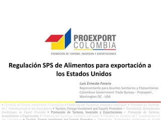 Regulación SPS de Alimentos para exportación a
los Estados Unidos
Luis Ernesto Forero
Representante para Asuntos Sanitarios y Fitosanitarios
Colombian Government Trade Bureau - Proexport ,
Washington DC - USA

 
