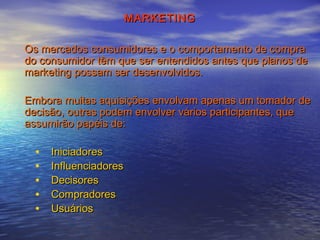 MARKETING
Os mercados consumidores e o comportamento de compra
do consumidor têm que ser entendidos antes que planos de
marketing possam ser desenvolvidos.
Embora muitas aquisições envolvam apenas um tomador de
decisão, outras podem envolver vários participantes, que
assumirão papéis de:

•
•
•
•
•

Iniciadores
Influenciadores
Decisores
Compradores
Usuários

 