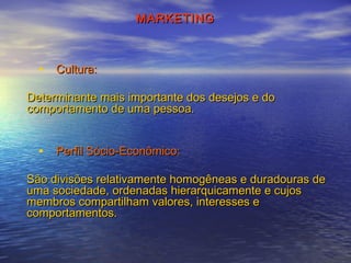 MARKETING

• Cultura:
Determinante mais importante dos desejos e do
comportamento de uma pessoa.

• Perfil Sócio­Econômico:
São divisões relativamente homogêneas e duradouras de
uma sociedade, ordenadas hierarquicamente e cujos
membros compartilham valores, interesses e
comportamentos.

 