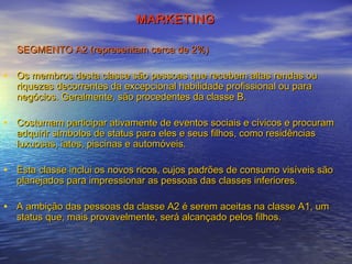 MARKETING
SEGMENTO A2 (representam cerca de 2%)

• Os membros desta classe são pessoas que recebem altas rendas ou
riquezas decorrentes da excepcional habilidade profissional ou para
negócios. Geralmente, são procedentes da classe B.

• Costumam participar ativamente de eventos sociais e cívicos e procuram
adquirir símbolos de status para eles e seus filhos, como residências
luxuosas, iates, piscinas e automóveis.

• Esta classe inclui os novos ricos, cujos padrões de consumo visíveis são
planejados para impressionar as pessoas das classes inferiores.

• A ambição das pessoas da classe A2 é serem aceitas na classe A1, um
status que, mais provavelmente, será alcançado pelos filhos.

 