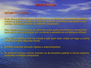 MARKETING
SEGMENTO C (38%)

• Esta classe é formada por trabalhadores de fábrica que recebem salários
médios e levam um estilo de vida de operário, quaisquer que sejam suas
rendas, formação escolar ou trabalho executado.

• Eles dependem bastante de parentes para apoio econômico e emocional,
para bicos para orientação em compras e assistência em tempos difíceis.

• Tirar férias significa ficar na cidade e sair quer dizer visitar um lago ou ponto
turístico durante algumas horas.

• Mantém padrões sexuais rígidos e estereotipados.
• As preferências por carros incluem os de tamanho padrão e carros maiores,
rejeitando modelos compactos.

 