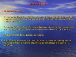 MARKETING
SEGMENTO D (9%)

• Os membros desta classe são operários não dependentes do sistema de

previdência social, embora seus padrões de vida estejam acima da linha de
pobreza absoluta.

• Desempenham trabalhos não especializados e são muito mal remunerados,
embora estejam esforçando­se para atingir uma classe social mais alta.

• Freqüentemente, têm educação deficiente.
• Embora estejam próximos da linha de pobreza absoluta, conseguem ser
auto­disciplinados e mantêm algum esforço em relação à higiene e
aparência.

 
