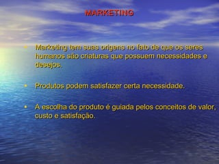MARKETING

• Marketing tem suas origens no fato de que os seres

humanos são criaturas que possuem necessidades e
desejos.

• Produtos podem satisfazer certa necessidade.
• A escolha do produto é guiada pelos conceitos de valor,
custo e satisfação.

 