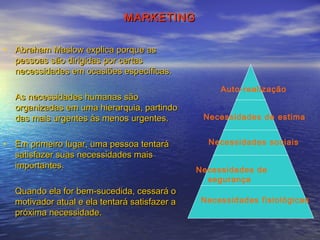 MARKETING
• Abraham Maslow explica porque as
pessoas são dirigidas por certas
necessidades em ocasiões específicas.
As necessidades humanas são
organizadas em uma hierarquia, partindo
das mais urgentes às menos urgentes.
• Em primeiro lugar, uma pessoa tentará
satisfazer suas necessidades mais
importantes.
Quando ela for bem-sucedida, cessará o
motivador atual e ela tentará satisfazer a
próxima necessidade.

Auto-realização
Necessidades de estima
Necessidades sociais
Necessidades de
segurança
Necessidades fisiológicas

 