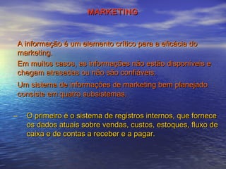 MARKETING

A informação é um elemento crítico para a eficácia do
marketing.
Em muitos casos, as informações não estão disponíveis e
chegam atrasadas ou não são confiáveis.
Um sistema de informações de marketing bem planejado
consiste em quatro subsistemas.
–

O primeiro é o sistema de registros internos, que fornece
os dados atuais sobre vendas, custos, estoques, fluxo de
caixa e de contas a receber e a pagar.

 