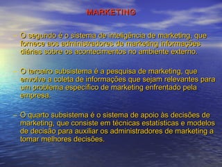 MARKETING
– O segundo é o sistema de inteligência de marketing, que
fornece aos administradores de marketing informações
diárias sobre os acontecimentos no ambiente externo.
– O terceiro subsistema é a pesquisa de marketing, que
envolve a coleta de informações que sejam relevantes para
um problema específico de marketing enfrentado pela
empresa.
– O quarto subsistema é o sistema de apoio às decisões de
marketing, que consiste em técnicas estatísticas e modelos
de decisão para auxiliar os administradores de marketing a
tomar melhores decisões.

 