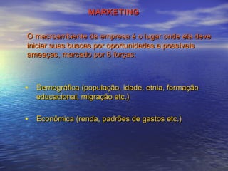 MARKETING
O macroambiente da empresa é o lugar onde ela deve
iniciar suas buscas por oportunidades e possíveis
ameaças, marcado por 6 forças:

• Demográfica (população, idade, etnia, formação
educacional, migração etc.)

• Econômica (renda, padrões de gastos etc.)

 