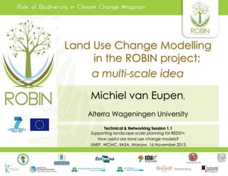 Land Use Change Modelling
in the ROBIN project;
a multi-scale idea
Michiel van Eupen,
Alterra Wageningen University
Technical & Networking Session 1.1
Supporting landscape scale planning for REDD+;
How useful are land use change models?
UNEP, WCMC, IIASA, Warsaw, 16 November 2013

 