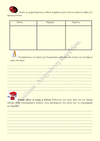 Δώστε με χαρακτηριστικά επίθετα ή φράσεις μέσα από το κείμενο το ήθος των
πρωταγωνιστών
Συνοψίζοντας τη σκηνή της Τειχοσκοπίας ποιο ρόλο θα λέγατε ότι εξυπηρετεί
μέσα στο έργο;
………………………………………………………………………………………………………………
………………………………………………………………………………………………………………
………………………………………………………………………………………………………………
………………………………………………………………………………………………………………
………………………………………………………………………………………………………………
………………………………………………………………………………………………………………
………………………………………………………………………………………………………………
………………………………………………………………………………………………………………
………………………………………………………………………………………………………………
Τελικά αθώα ή ένοχη η Ελένη; Ευθύνεται και κατά πόσο για τον Τρωικό
πόλεμο; Ποια συμπεράσματα βγάζετε εσείς βασιζόμενοι στα λόγια και τη συμπεριφορά
του Πριάμου;
………………………………………………………………………………………………………………
………………………………………………………………………………………………………………
………………………………………………………………………………………………………………
………………………………………………………………………………………………………………
…………………………………………………………………………………………….............................
.........................................................................................................................................................................
........................................................................................................................................................................
………………………………………………………………………………………………………………
Ελένη Πρίαμος Γέροντες
 