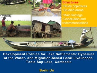 Structures:
•Study objectives
•Studied areas
•Main findings
•Conclusion and
recommendations

Development Policies for Lake Settlements: Dynamics
of the Water- and Migration-based Local Livelihoods,
Tonle Sap Lake, Cambodia
Borin Un

 