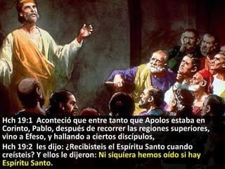 Hch 19:1 Aconteció que entre tanto que Apolos estaba en
Corinto, Pablo, después de recorrer las regiones superiores,
vino a Efeso, y hallando a ciertos discípulos,
Hch 19:2 les dijo: ¿Recibisteis el Espíritu Santo cuando
creísteis? Y ellos le dijeron: Ni siquiera hemos oído si hay
Espíritu Santo.

 