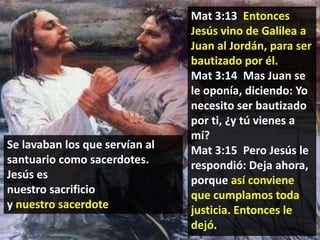 Se lavaban los que servían al
santuario como sacerdotes.
Jesús es
nuestro sacrificio
y nuestro sacerdote

Mat 3:13 Entonces
Jesús vino de Galilea a
Juan al Jordán, para ser
bautizado por él.
Mat 3:14 Mas Juan se
le oponía, diciendo: Yo
necesito ser bautizado
por ti, ¿y tú vienes a
mí?
Mat 3:15 Pero Jesús le
respondió: Deja ahora,
porque así conviene
que cumplamos toda
justicia. Entonces le
dejó.

 
