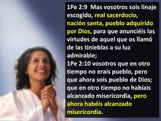 1Pe 2:9 Mas vosotros sois linaje
escogido, real sacerdocio,
nación santa, pueblo adquirido
por Dios, para que anunciéis las
virtudes de aquel que os llamó
de las tinieblas a su luz
admirable;
1Pe 2:10 vosotros que en otro
tiempo no erais pueblo, pero
que ahora sois pueblo de Dios;
que en otro tiempo no habíais
alcanzado misericordia, pero
ahora habéis alcanzado
misericordia.

 