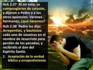 Hch 2:37 Al oír esto, se
compungieron de corazón,
y dijeron a Pedro y a los
otros apóstoles: Varones
hermanos, ¿qué haremos?
Hch 2:38 Pedro les dijo:
Arrepentíos, y bautícese
cada uno de vosotros en el
nombre de Jesucristo para
perdón de los pecados; y
recibiréis el don del
Espíritu Santo.
2. Aceptación de la verdad
bíblica y arrepentimiento

 