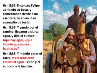 Hch 8:35 Entonces Felipe,
abriendo su boca, y
comenzando desde esta
escritura, le anunció el
evangelio de Jesús.
Hch 8:36 Y yendo por el
camino, llegaron a cierta
agua, y dijo el eunuco:
Aquí hay agua; ¿qué
impide que yo sea
bautizado?
Hch 8:38 Y mandó parar el
carro; y descendieron
ambos al agua, Felipe y el
eunuco, y le bautizó.

 
