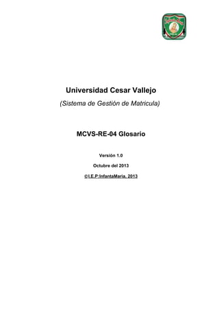 Universidad Cesar Vallejo
(Sistema de Gestión de Matricula)

MCVS-RE-04 Glosario
Versión 1.0
Octubre del 2013
© I.E.P:InfantaMaria, 2013

 