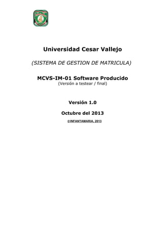 Universidad Cesar Vallejo
(SISTEMA DE GESTION DE MATRICULA)
MCVS-IM-01 Software Producido
(Versión a testear / final)

Versión 1.0
Octubre del 2013
© INFANTAMARIA, 2013

 