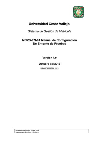 Universidad Cesar Vallejo
Sistema de Gestión de Matricula
MCVS-EN-01 Manual de Configuración
De Entorno de Pruebas

Versión 1.0
Octubre del 2013
INFANTA MARIA, 2013

Fecha de Actualización: 26/11/2013
Preparado por: Ing. Joan Palacios R.

 