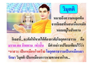 วิมุตติ
หมายถึงความหลุดพน
จากกิเลสที่นอนเนื่องหมัก
หมมอยูในสันดาน
กิเลสนี้....จะตัดใหขาดไดตองอาศัยโลกุตตรธรรม คือ
..จะตั
งอาศั
ตรธรรม
มรรค ผล นิพพาน เทานั้น มีคากลาวเปรียบเทียบไววา
ํ
“อาสวะ เปนเหมือนโรคราย โลกุตตรธรรมเปนเหมือนยา
ตรธรรมเป
รักษา วิมุตติ เปนเหมือนการหายขาดจากโรค...
นการหายขาดจากโรค...

 