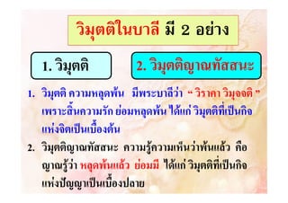 วิมุตติในบาลี มี 2 อยาง
1. วิมุตติ

2. วิมุตติญาณทัสสนะ

1. วิมุตติ ความหลุดพน มีพระบาลีวา “ วิราคา วิมุจจติ ”
มุ จติ
เพราะสิ้นความรัก ยอมหลุดพน ไดแก วิมุตติที่เปนกิจ
แหงจิตเปนเบื้องตน
2. วิมุตติญาณทัสสนะ ความรูความเห็นวาพนแลว คือ
ญาณทั
ญาณรูวา หลุดพนแลว ยอมมี ไดแก วิมุตติที่เปนกิจ
แหงปญญาเปนเบื้องปลาย

 