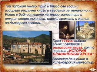Той положил много труд и близо две години
издирвал различни книги и сведения за миналото ни.
Ровил в библиотеките на много манастири и
открил стари ръкописи, царски грамоти и жития
на български светци.

През 1762 г. събрал
всички сведения в
ръкописна книга, която
нарекъл „ИСТОРИЯ
СЛАВЯНОБЪЛГАРСКА“.
Започнал да я пише в
Хилендарския манастир.

 