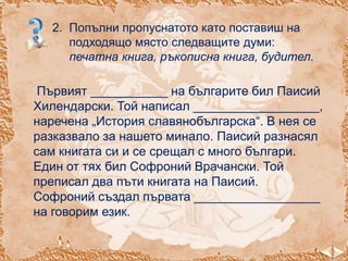 2. Попълни пропуснатото като поставиш на
подходящо място следващите думи:
печатна книга, ръкописна книга, будител.

Първият ___________ на българите бил Паисий
Хилендарски. Той написал __________________,
наречена „История славянобългарска“. В нея се
разказвало за нашето минало. Паисий разнасял
сам книгата си и се срещал с много българи.
Един от тях бил Софроний Врачански. Той
преписал два пъти книгата на Паисий.
Софроний създал първата __________________
на говорим език.

 